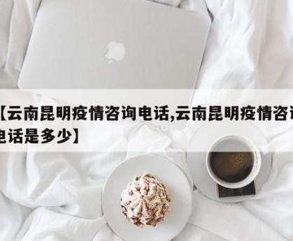 【云南昆明疫情咨询电话,云南昆明疫情咨询电话是多少】