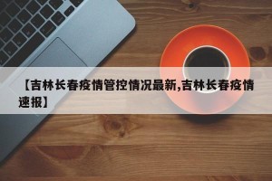 【吉林长春疫情管控情况最新,吉林长春疫情速报】