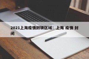 2021上海疫情封锁区域：上海 疫情 封闭