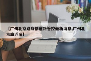 【广州北京路疫情道路管控最新消息,广州北京路近况】