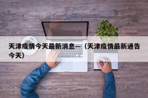 天津疫情今天最新消息—（天津疫情最新通告今天）