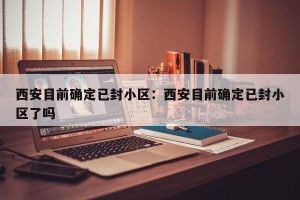 西安目前确定已封小区：西安目前确定已封小区了吗