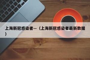 上海新冠感染者—（上海新冠感染者最新数据）