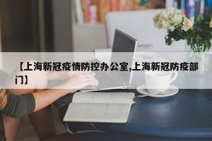 【上海新冠疫情防控办公室,上海新冠防疫部门】