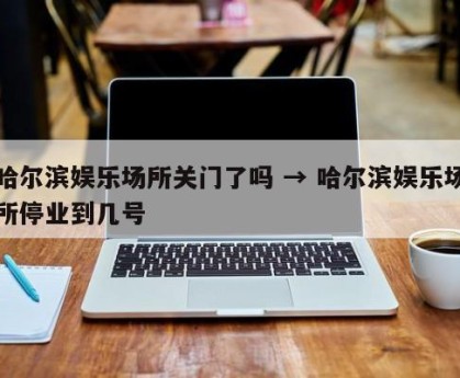 哈尔滨娱乐场所关门了吗 → 哈尔滨娱乐场所停业到几号