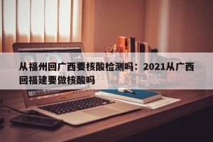 从福州回广西要核酸检测吗：2021从广西回福建要做核酸吗