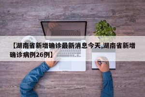 【湖南省新增确诊最新消息今天,湖南省新增确诊病例26例】