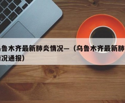乌鲁木齐最新肺炎情况—（乌鲁木齐最新肺炎情况通报）