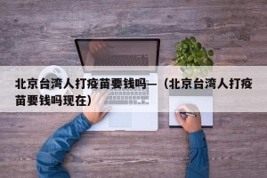 北京台湾人打疫苗要钱吗—（北京台湾人打疫苗要钱吗现在）