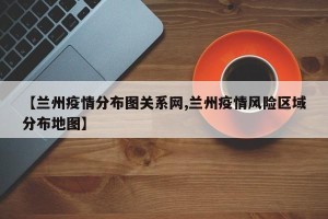 【兰州疫情分布图关系网,兰州疫情风险区域分布地图】