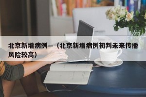 北京新增病例—（北京新增病例初判未来传播风险较高）