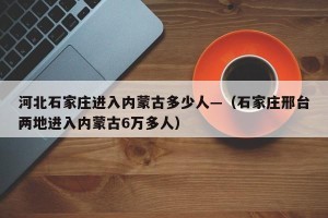 河北石家庄进入内蒙古多少人—（石家庄邢台两地进入内蒙古6万多人）