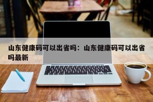 山东健康码可以出省吗：山东健康码可以出省吗最新