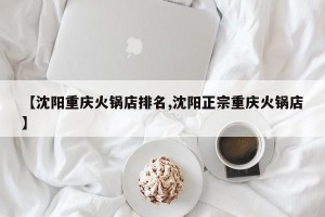 【沈阳重庆火锅店排名,沈阳正宗重庆火锅店】