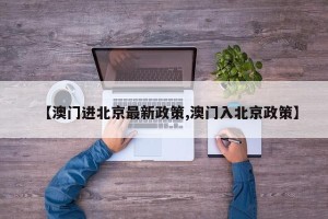 【澳门进北京最新政策,澳门入北京政策】