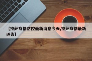 【拉萨疫情防控最新消息今天,拉萨疫情最新通告】