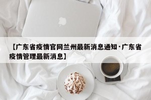 【广东省疫情官网兰州最新消息通知·广东省疫情管理最新消息】