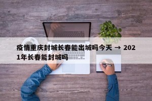 疫情重庆封城长春能出城吗今天 → 2021年长春能封城吗