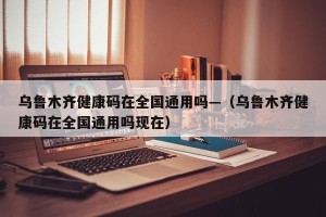 乌鲁木齐健康码在全国通用吗—（乌鲁木齐健康码在全国通用吗现在）