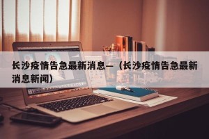 长沙疫情告急最新消息—（长沙疫情告急最新消息新闻）