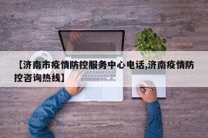 【济南市疫情防控服务中心电话,济南疫情防控咨询热线】