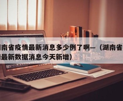 湖南省疫情最新消息多少例了啊—（湖南省疫情最新数据消息今天新增）