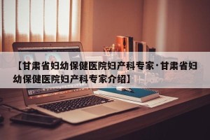 【甘肃省妇幼保健医院妇产科专家·甘肃省妇幼保健医院妇产科专家介绍】