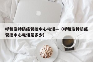呼和浩特防疫管控中心电话—（呼和浩特防疫管控中心电话是多少）