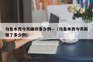 乌鲁木齐今天确诊多少例—（乌鲁木齐今天新增了多少例）