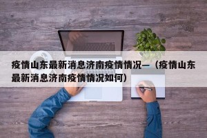 疫情山东最新消息济南疫情情况—（疫情山东最新消息济南疫情情况如何）