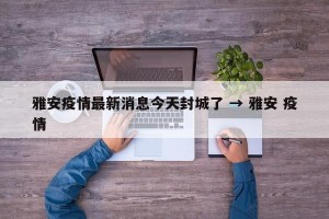 雅安疫情最新消息今天封城了 → 雅安 疫情