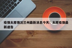 疫情太原情况兰州最新消息今天：太原疫情最新通告