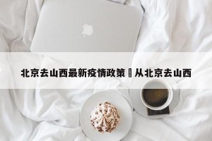 北京去山西最新疫情政策›从北京去山西