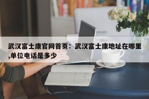 武汉富士康官网首页：武汉富士康地址在哪里,单位电话是多少