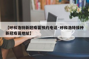 【呼和浩特新冠疫苗预约电话·呼和浩特接种新冠疫苗地址】