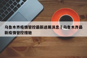 乌鲁木齐疫情管控最新进展消息›乌鲁木齐最新疫情管控措施