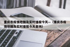 重庆市疫情地图及实时播报今天—（重庆市疫情地图及实时播报今天查询）
