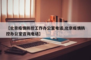 【北京疫情防控工作办公室电话,北京疫情防控办公室咨询电话】
