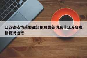 江苏省疫情重要通知银川最新消息›江苏省疫情情况通报