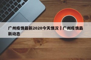 广州疫情最新2020今天情况›广州疫情最新动态