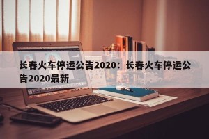 长春火车停运公告2020：长春火车停运公告2020最新