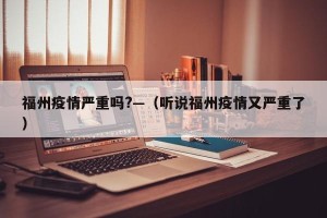 福州疫情严重吗?—（听说福州疫情又严重了）