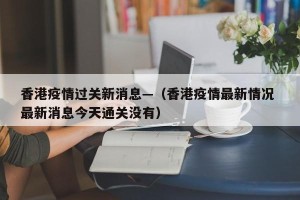香港疫情过关新消息—（香港疫情最新情况 最新消息今天通关没有）