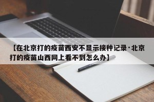 【在北京打的疫苗西安不显示接种记录·北京打的疫苗山西网上看不到怎么办】