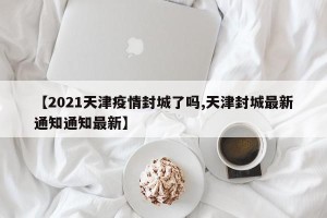 【2021天津疫情封城了吗,天津封城最新通知通知最新】