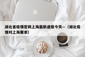 湖北省疫情官网上海最新通报今天—（湖北疫情对上海要求）
