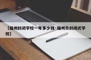 【福州封闭学校一年多少钱·福州市封闭式学校】