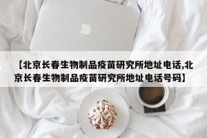 【北京长春生物制品疫苗研究所地址电话,北京长春生物制品疫苗研究所地址电话号码】