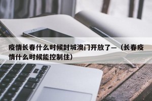 疫情长春什么时候封城澳门开放了—（长春疫情什么时候能控制住）