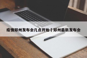 疫情郑州发布会几点开始›郑州最新发布会